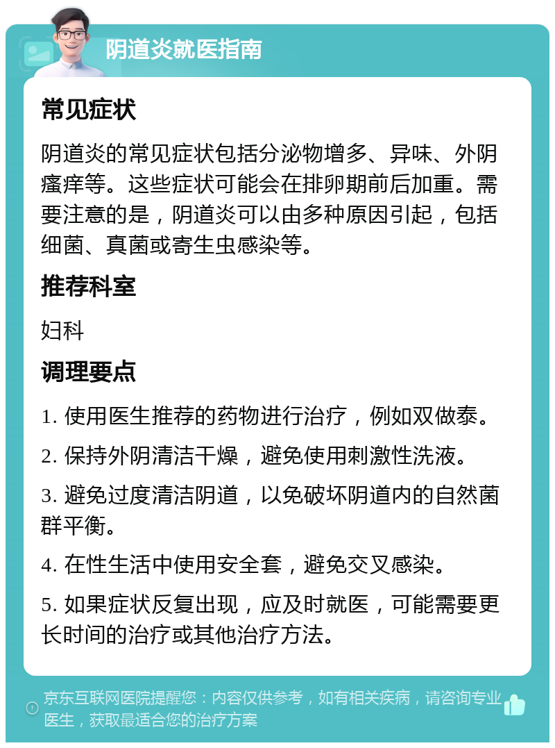 阴道炎就医指南 常见症状 阴道炎的常见症状包括分泌物增多、异味、外阴瘙痒等。这些症状可能会在排卵期前后加重。需要注意的是，阴道炎可以由多种原因引起，包括细菌、真菌或寄生虫感染等。 推荐科室 妇科 调理要点 1. 使用医生推荐的药物进行治疗，例如双做泰。 2. 保持外阴清洁干燥，避免使用刺激性洗液。 3. 避免过度清洁阴道，以免破坏阴道内的自然菌群平衡。 4. 在性生活中使用安全套，避免交叉感染。 5. 如果症状反复出现，应及时就医，可能需要更长时间的治疗或其他治疗方法。