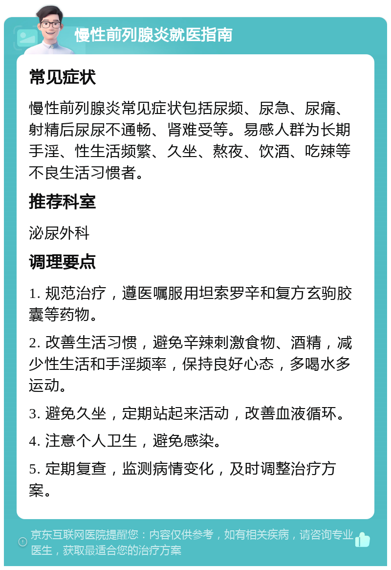 慢性前列腺炎就医指南 常见症状 慢性前列腺炎常见症状包括尿频、尿急、尿痛、射精后尿尿不通畅、肾难受等。易感人群为长期手淫、性生活频繁、久坐、熬夜、饮酒、吃辣等不良生活习惯者。 推荐科室 泌尿外科 调理要点 1. 规范治疗，遵医嘱服用坦索罗辛和复方玄驹胶囊等药物。 2. 改善生活习惯，避免辛辣刺激食物、酒精，减少性生活和手淫频率，保持良好心态，多喝水多运动。 3. 避免久坐，定期站起来活动，改善血液循环。 4. 注意个人卫生，避免感染。 5. 定期复查，监测病情变化，及时调整治疗方案。