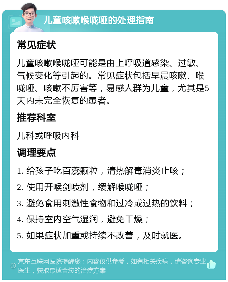 儿童咳嗽喉咙哑的处理指南 常见症状 儿童咳嗽喉咙哑可能是由上呼吸道感染、过敏、气候变化等引起的。常见症状包括早晨咳嗽、喉咙哑、咳嗽不厉害等，易感人群为儿童，尤其是5天内未完全恢复的患者。 推荐科室 儿科或呼吸内科 调理要点 1. 给孩子吃百蕊颗粒，清热解毒消炎止咳； 2. 使用开喉剑喷剂，缓解喉咙哑； 3. 避免食用刺激性食物和过冷或过热的饮料； 4. 保持室内空气湿润，避免干燥； 5. 如果症状加重或持续不改善，及时就医。