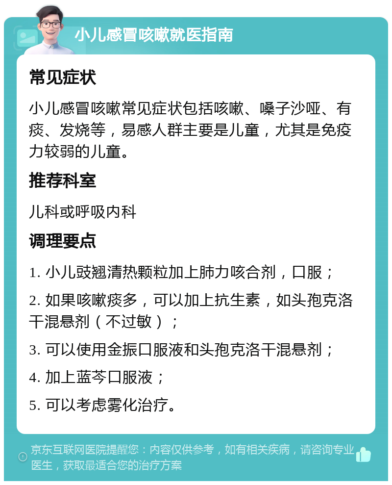 小儿感冒咳嗽就医指南 常见症状 小儿感冒咳嗽常见症状包括咳嗽、嗓子沙哑、有痰、发烧等，易感人群主要是儿童，尤其是免疫力较弱的儿童。 推荐科室 儿科或呼吸内科 调理要点 1. 小儿豉翘清热颗粒加上肺力咳合剂，口服； 2. 如果咳嗽痰多，可以加上抗生素，如头孢克洛干混悬剂（不过敏）； 3. 可以使用金振口服液和头孢克洛干混悬剂； 4. 加上蓝芩口服液； 5. 可以考虑雾化治疗。