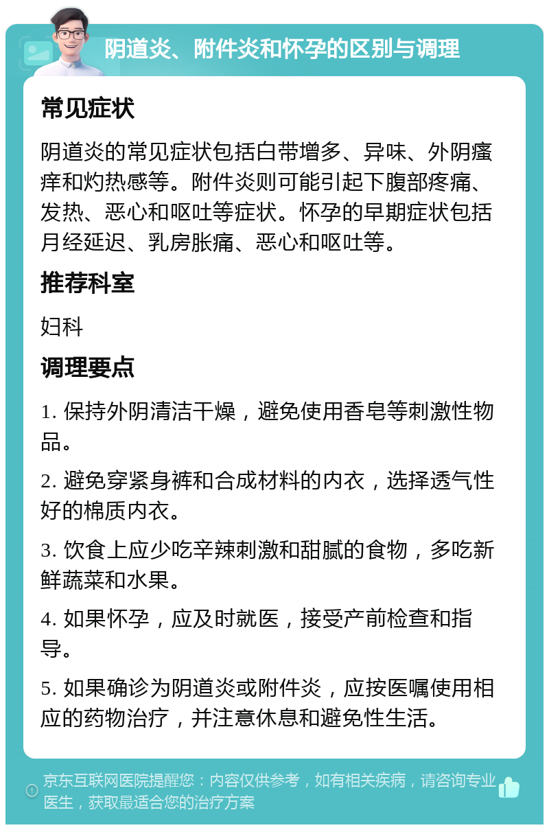 阴道炎、附件炎和怀孕的区别与调理 常见症状 阴道炎的常见症状包括白带增多、异味、外阴瘙痒和灼热感等。附件炎则可能引起下腹部疼痛、发热、恶心和呕吐等症状。怀孕的早期症状包括月经延迟、乳房胀痛、恶心和呕吐等。 推荐科室 妇科 调理要点 1. 保持外阴清洁干燥，避免使用香皂等刺激性物品。 2. 避免穿紧身裤和合成材料的内衣，选择透气性好的棉质内衣。 3. 饮食上应少吃辛辣刺激和甜腻的食物，多吃新鲜蔬菜和水果。 4. 如果怀孕，应及时就医，接受产前检查和指导。 5. 如果确诊为阴道炎或附件炎，应按医嘱使用相应的药物治疗，并注意休息和避免性生活。