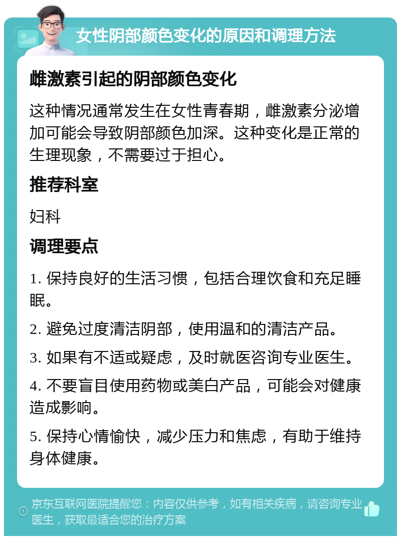 女性阴部颜色变化的原因和调理方法 雌激素引起的阴部颜色变化 这种情况通常发生在女性青春期，雌激素分泌增加可能会导致阴部颜色加深。这种变化是正常的生理现象，不需要过于担心。 推荐科室 妇科 调理要点 1. 保持良好的生活习惯，包括合理饮食和充足睡眠。 2. 避免过度清洁阴部，使用温和的清洁产品。 3. 如果有不适或疑虑，及时就医咨询专业医生。 4. 不要盲目使用药物或美白产品，可能会对健康造成影响。 5. 保持心情愉快，减少压力和焦虑，有助于维持身体健康。