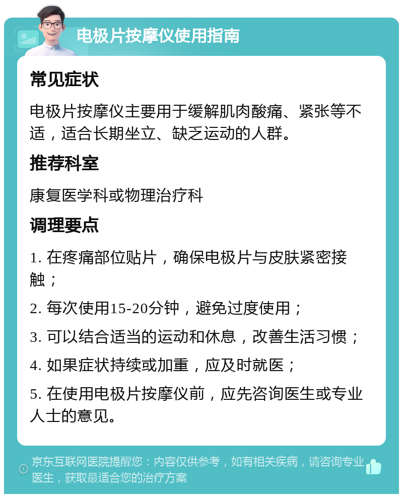 电极片按摩仪使用指南 常见症状 电极片按摩仪主要用于缓解肌肉酸痛、紧张等不适，适合长期坐立、缺乏运动的人群。 推荐科室 康复医学科或物理治疗科 调理要点 1. 在疼痛部位贴片，确保电极片与皮肤紧密接触； 2. 每次使用15-20分钟，避免过度使用； 3. 可以结合适当的运动和休息，改善生活习惯； 4. 如果症状持续或加重，应及时就医； 5. 在使用电极片按摩仪前，应先咨询医生或专业人士的意见。