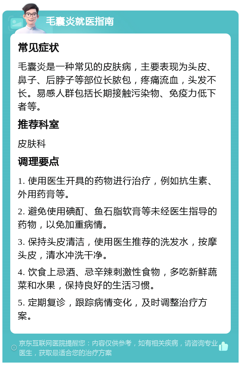 毛囊炎就医指南 常见症状 毛囊炎是一种常见的皮肤病，主要表现为头皮、鼻子、后脖子等部位长脓包，疼痛流血，头发不长。易感人群包括长期接触污染物、免疫力低下者等。 推荐科室 皮肤科 调理要点 1. 使用医生开具的药物进行治疗，例如抗生素、外用药膏等。 2. 避免使用碘酊、鱼石脂软膏等未经医生指导的药物，以免加重病情。 3. 保持头皮清洁，使用医生推荐的洗发水，按摩头皮，清水冲洗干净。 4. 饮食上忌酒、忌辛辣刺激性食物，多吃新鲜蔬菜和水果，保持良好的生活习惯。 5. 定期复诊，跟踪病情变化，及时调整治疗方案。