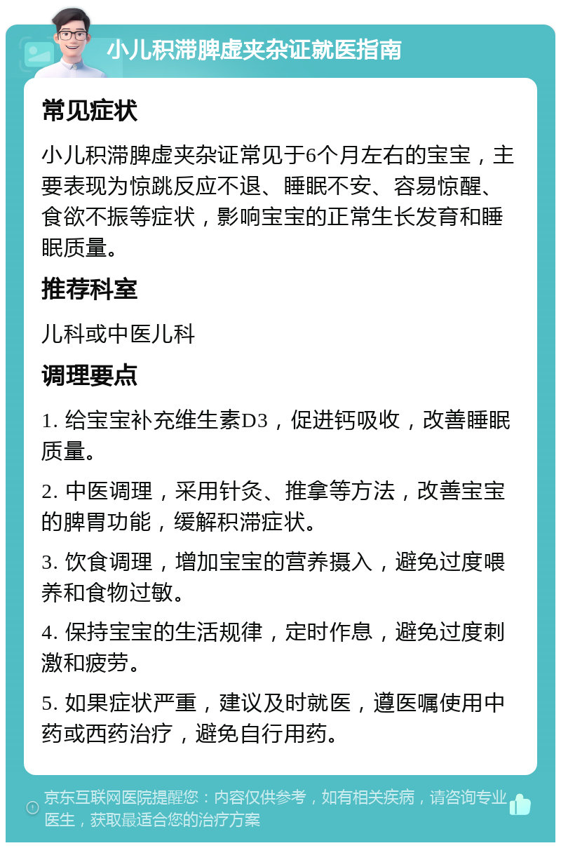 小儿积滞脾虚夹杂证就医指南 常见症状 小儿积滞脾虚夹杂证常见于6个月左右的宝宝，主要表现为惊跳反应不退、睡眠不安、容易惊醒、食欲不振等症状，影响宝宝的正常生长发育和睡眠质量。 推荐科室 儿科或中医儿科 调理要点 1. 给宝宝补充维生素D3，促进钙吸收，改善睡眠质量。 2. 中医调理，采用针灸、推拿等方法，改善宝宝的脾胃功能，缓解积滞症状。 3. 饮食调理，增加宝宝的营养摄入，避免过度喂养和食物过敏。 4. 保持宝宝的生活规律，定时作息，避免过度刺激和疲劳。 5. 如果症状严重，建议及时就医，遵医嘱使用中药或西药治疗，避免自行用药。