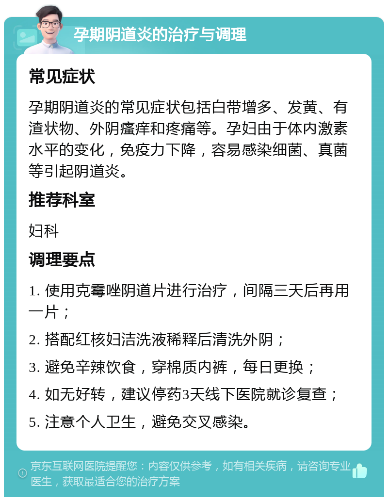 孕期阴道炎的治疗与调理 常见症状 孕期阴道炎的常见症状包括白带增多、发黄、有渣状物、外阴瘙痒和疼痛等。孕妇由于体内激素水平的变化，免疫力下降，容易感染细菌、真菌等引起阴道炎。 推荐科室 妇科 调理要点 1. 使用克霉唑阴道片进行治疗，间隔三天后再用一片； 2. 搭配红核妇洁洗液稀释后清洗外阴； 3. 避免辛辣饮食，穿棉质内裤，每日更换； 4. 如无好转，建议停药3天线下医院就诊复查； 5. 注意个人卫生，避免交叉感染。