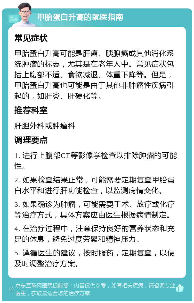 甲胎蛋白升高的就医指南 常见症状 甲胎蛋白升高可能是肝癌、胰腺癌或其他消化系统肿瘤的标志，尤其是在老年人中。常见症状包括上腹部不适、食欲减退、体重下降等。但是，甲胎蛋白升高也可能是由于其他非肿瘤性疾病引起的，如肝炎、肝硬化等。 推荐科室 肝胆外科或肿瘤科 调理要点 1. 进行上腹部CT等影像学检查以排除肿瘤的可能性。 2. 如果检查结果正常，可能需要定期复查甲胎蛋白水平和进行肝功能检查，以监测病情变化。 3. 如果确诊为肿瘤，可能需要手术、放疗或化疗等治疗方式，具体方案应由医生根据病情制定。 4. 在治疗过程中，注意保持良好的营养状态和充足的休息，避免过度劳累和精神压力。 5. 遵循医生的建议，按时服药，定期复查，以便及时调整治疗方案。