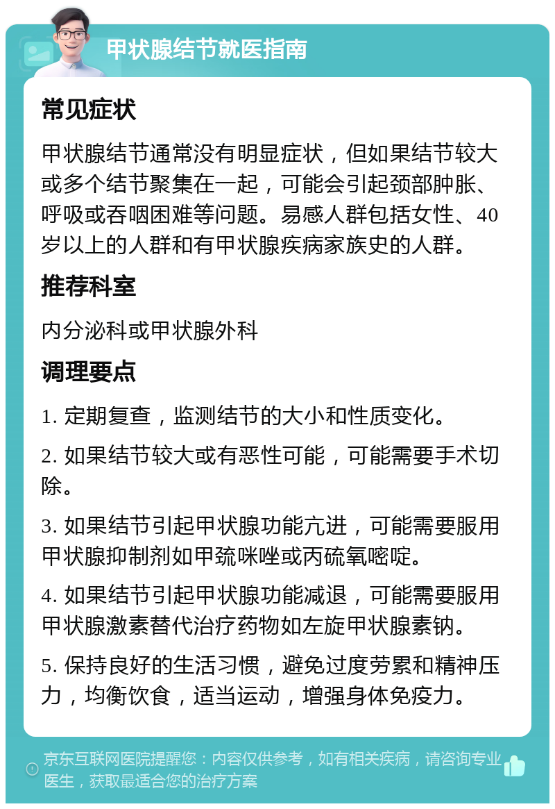 甲状腺结节就医指南 常见症状 甲状腺结节通常没有明显症状，但如果结节较大或多个结节聚集在一起，可能会引起颈部肿胀、呼吸或吞咽困难等问题。易感人群包括女性、40岁以上的人群和有甲状腺疾病家族史的人群。 推荐科室 内分泌科或甲状腺外科 调理要点 1. 定期复查，监测结节的大小和性质变化。 2. 如果结节较大或有恶性可能，可能需要手术切除。 3. 如果结节引起甲状腺功能亢进，可能需要服用甲状腺抑制剂如甲巯咪唑或丙硫氧嘧啶。 4. 如果结节引起甲状腺功能减退，可能需要服用甲状腺激素替代治疗药物如左旋甲状腺素钠。 5. 保持良好的生活习惯，避免过度劳累和精神压力，均衡饮食，适当运动，增强身体免疫力。