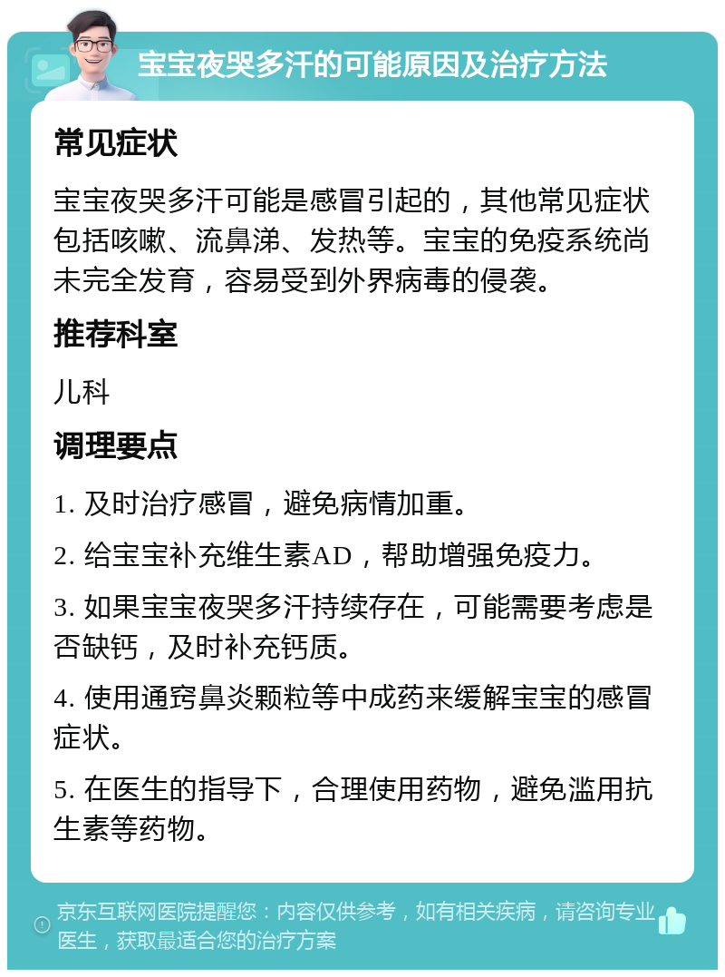 宝宝夜哭多汗的可能原因及治疗方法 常见症状 宝宝夜哭多汗可能是感冒引起的，其他常见症状包括咳嗽、流鼻涕、发热等。宝宝的免疫系统尚未完全发育，容易受到外界病毒的侵袭。 推荐科室 儿科 调理要点 1. 及时治疗感冒，避免病情加重。 2. 给宝宝补充维生素AD，帮助增强免疫力。 3. 如果宝宝夜哭多汗持续存在，可能需要考虑是否缺钙，及时补充钙质。 4. 使用通窍鼻炎颗粒等中成药来缓解宝宝的感冒症状。 5. 在医生的指导下，合理使用药物，避免滥用抗生素等药物。