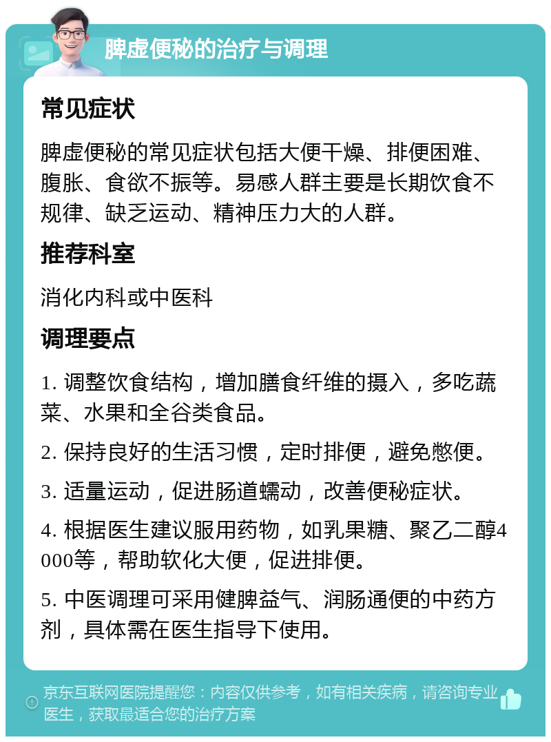 脾虚便秘的治疗与调理 常见症状 脾虚便秘的常见症状包括大便干燥、排便困难、腹胀、食欲不振等。易感人群主要是长期饮食不规律、缺乏运动、精神压力大的人群。 推荐科室 消化内科或中医科 调理要点 1. 调整饮食结构，增加膳食纤维的摄入，多吃蔬菜、水果和全谷类食品。 2. 保持良好的生活习惯，定时排便，避免憋便。 3. 适量运动，促进肠道蠕动，改善便秘症状。 4. 根据医生建议服用药物，如乳果糖、聚乙二醇4000等，帮助软化大便，促进排便。 5. 中医调理可采用健脾益气、润肠通便的中药方剂，具体需在医生指导下使用。