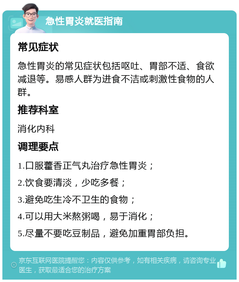 急性胃炎就医指南 常见症状 急性胃炎的常见症状包括呕吐、胃部不适、食欲减退等。易感人群为进食不洁或刺激性食物的人群。 推荐科室 消化内科 调理要点 1.口服藿香正气丸治疗急性胃炎； 2.饮食要清淡，少吃多餐； 3.避免吃生冷不卫生的食物； 4.可以用大米熬粥喝，易于消化； 5.尽量不要吃豆制品，避免加重胃部负担。