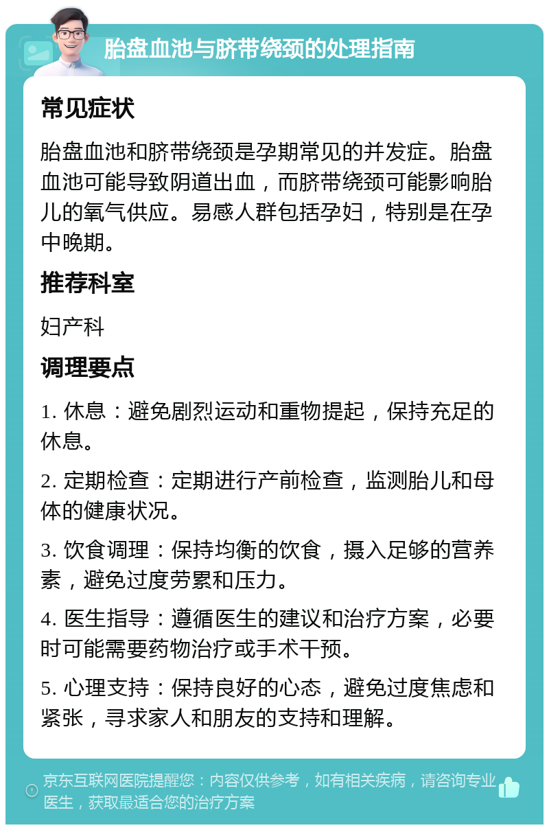 胎盘血池与脐带绕颈的处理指南 常见症状 胎盘血池和脐带绕颈是孕期常见的并发症。胎盘血池可能导致阴道出血，而脐带绕颈可能影响胎儿的氧气供应。易感人群包括孕妇，特别是在孕中晚期。 推荐科室 妇产科 调理要点 1. 休息：避免剧烈运动和重物提起，保持充足的休息。 2. 定期检查：定期进行产前检查，监测胎儿和母体的健康状况。 3. 饮食调理：保持均衡的饮食，摄入足够的营养素，避免过度劳累和压力。 4. 医生指导：遵循医生的建议和治疗方案，必要时可能需要药物治疗或手术干预。 5. 心理支持：保持良好的心态，避免过度焦虑和紧张，寻求家人和朋友的支持和理解。