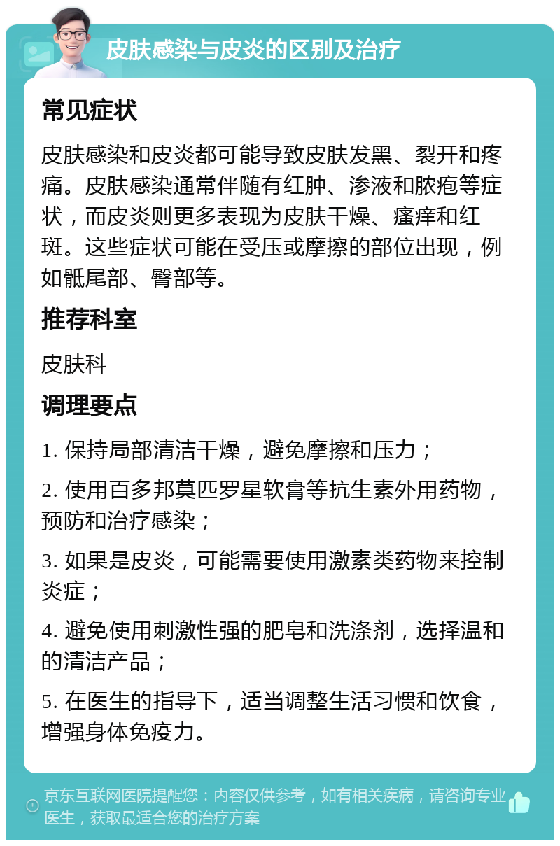 皮肤感染与皮炎的区别及治疗 常见症状 皮肤感染和皮炎都可能导致皮肤发黑、裂开和疼痛。皮肤感染通常伴随有红肿、渗液和脓疱等症状，而皮炎则更多表现为皮肤干燥、瘙痒和红斑。这些症状可能在受压或摩擦的部位出现，例如骶尾部、臀部等。 推荐科室 皮肤科 调理要点 1. 保持局部清洁干燥，避免摩擦和压力； 2. 使用百多邦莫匹罗星软膏等抗生素外用药物，预防和治疗感染； 3. 如果是皮炎，可能需要使用激素类药物来控制炎症； 4. 避免使用刺激性强的肥皂和洗涤剂，选择温和的清洁产品； 5. 在医生的指导下，适当调整生活习惯和饮食，增强身体免疫力。