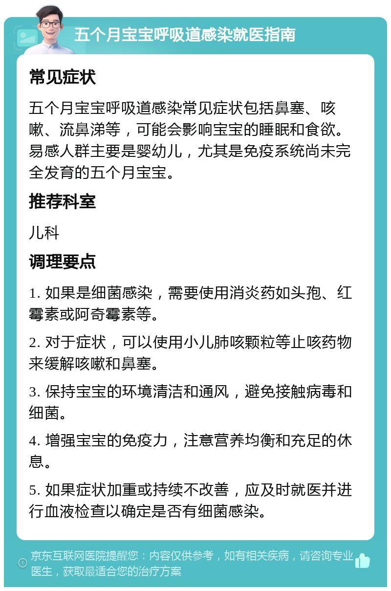 五个月宝宝呼吸道感染就医指南 常见症状 五个月宝宝呼吸道感染常见症状包括鼻塞、咳嗽、流鼻涕等，可能会影响宝宝的睡眠和食欲。易感人群主要是婴幼儿，尤其是免疫系统尚未完全发育的五个月宝宝。 推荐科室 儿科 调理要点 1. 如果是细菌感染，需要使用消炎药如头孢、红霉素或阿奇霉素等。 2. 对于症状，可以使用小儿肺咳颗粒等止咳药物来缓解咳嗽和鼻塞。 3. 保持宝宝的环境清洁和通风，避免接触病毒和细菌。 4. 增强宝宝的免疫力，注意营养均衡和充足的休息。 5. 如果症状加重或持续不改善，应及时就医并进行血液检查以确定是否有细菌感染。