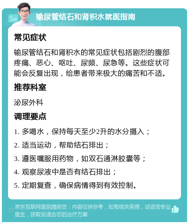 输尿管结石和肾积水就医指南 常见症状 输尿管结石和肾积水的常见症状包括剧烈的腹部疼痛、恶心、呕吐、尿频、尿急等。这些症状可能会反复出现，给患者带来极大的痛苦和不适。 推荐科室 泌尿外科 调理要点 1. 多喝水，保持每天至少2升的水分摄入； 2. 适当运动，帮助结石排出； 3. 遵医嘱服用药物，如双石通淋胶囊等； 4. 观察尿液中是否有结石排出； 5. 定期复查，确保病情得到有效控制。