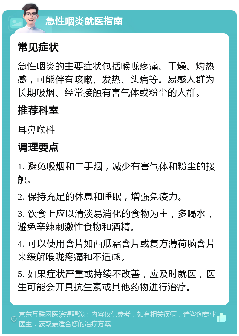 急性咽炎就医指南 常见症状 急性咽炎的主要症状包括喉咙疼痛、干燥、灼热感，可能伴有咳嗽、发热、头痛等。易感人群为长期吸烟、经常接触有害气体或粉尘的人群。 推荐科室 耳鼻喉科 调理要点 1. 避免吸烟和二手烟，减少有害气体和粉尘的接触。 2. 保持充足的休息和睡眠，增强免疫力。 3. 饮食上应以清淡易消化的食物为主，多喝水，避免辛辣刺激性食物和酒精。 4. 可以使用含片如西瓜霜含片或复方薄荷脑含片来缓解喉咙疼痛和不适感。 5. 如果症状严重或持续不改善，应及时就医，医生可能会开具抗生素或其他药物进行治疗。