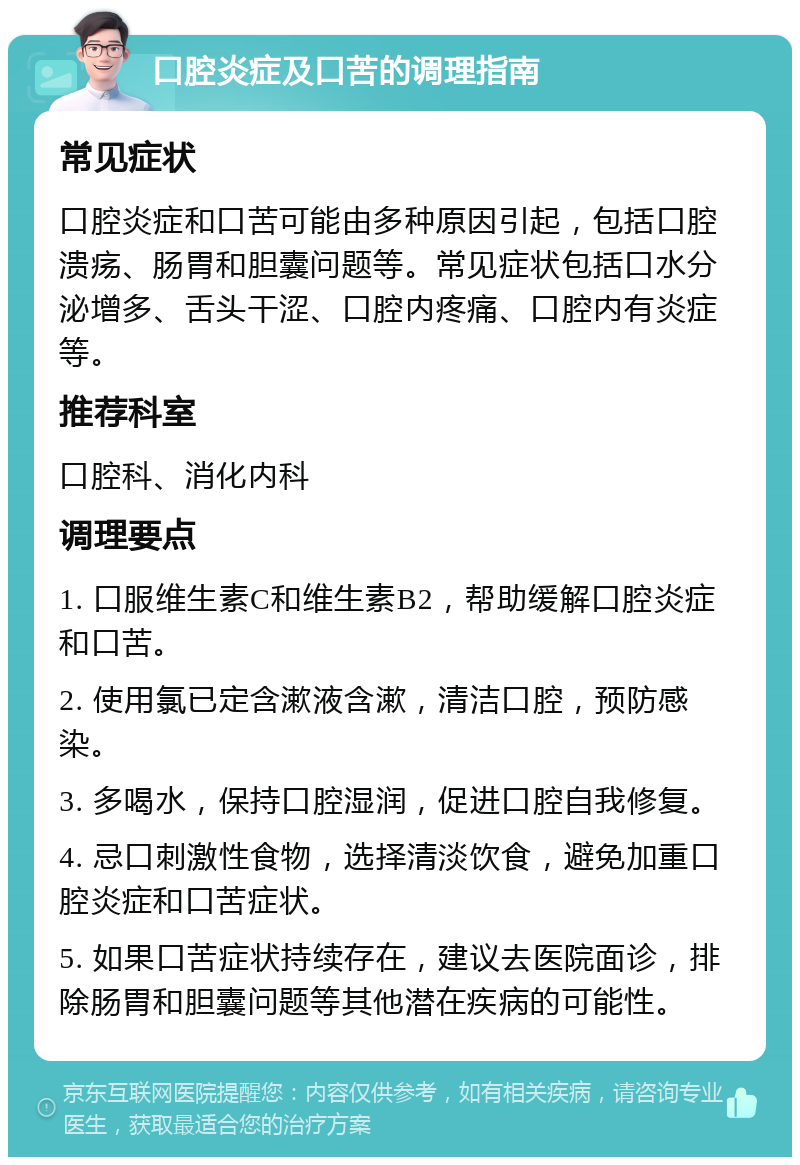 口腔炎症及口苦的调理指南 常见症状 口腔炎症和口苦可能由多种原因引起，包括口腔溃疡、肠胃和胆囊问题等。常见症状包括口水分泌增多、舌头干涩、口腔内疼痛、口腔内有炎症等。 推荐科室 口腔科、消化内科 调理要点 1. 口服维生素C和维生素B2，帮助缓解口腔炎症和口苦。 2. 使用氯已定含漱液含漱，清洁口腔，预防感染。 3. 多喝水，保持口腔湿润，促进口腔自我修复。 4. 忌口刺激性食物，选择清淡饮食，避免加重口腔炎症和口苦症状。 5. 如果口苦症状持续存在，建议去医院面诊，排除肠胃和胆囊问题等其他潜在疾病的可能性。