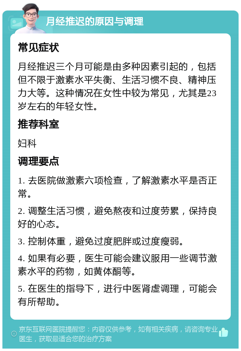 月经推迟的原因与调理 常见症状 月经推迟三个月可能是由多种因素引起的，包括但不限于激素水平失衡、生活习惯不良、精神压力大等。这种情况在女性中较为常见，尤其是23岁左右的年轻女性。 推荐科室 妇科 调理要点 1. 去医院做激素六项检查，了解激素水平是否正常。 2. 调整生活习惯，避免熬夜和过度劳累，保持良好的心态。 3. 控制体重，避免过度肥胖或过度瘦弱。 4. 如果有必要，医生可能会建议服用一些调节激素水平的药物，如黄体酮等。 5. 在医生的指导下，进行中医肾虚调理，可能会有所帮助。