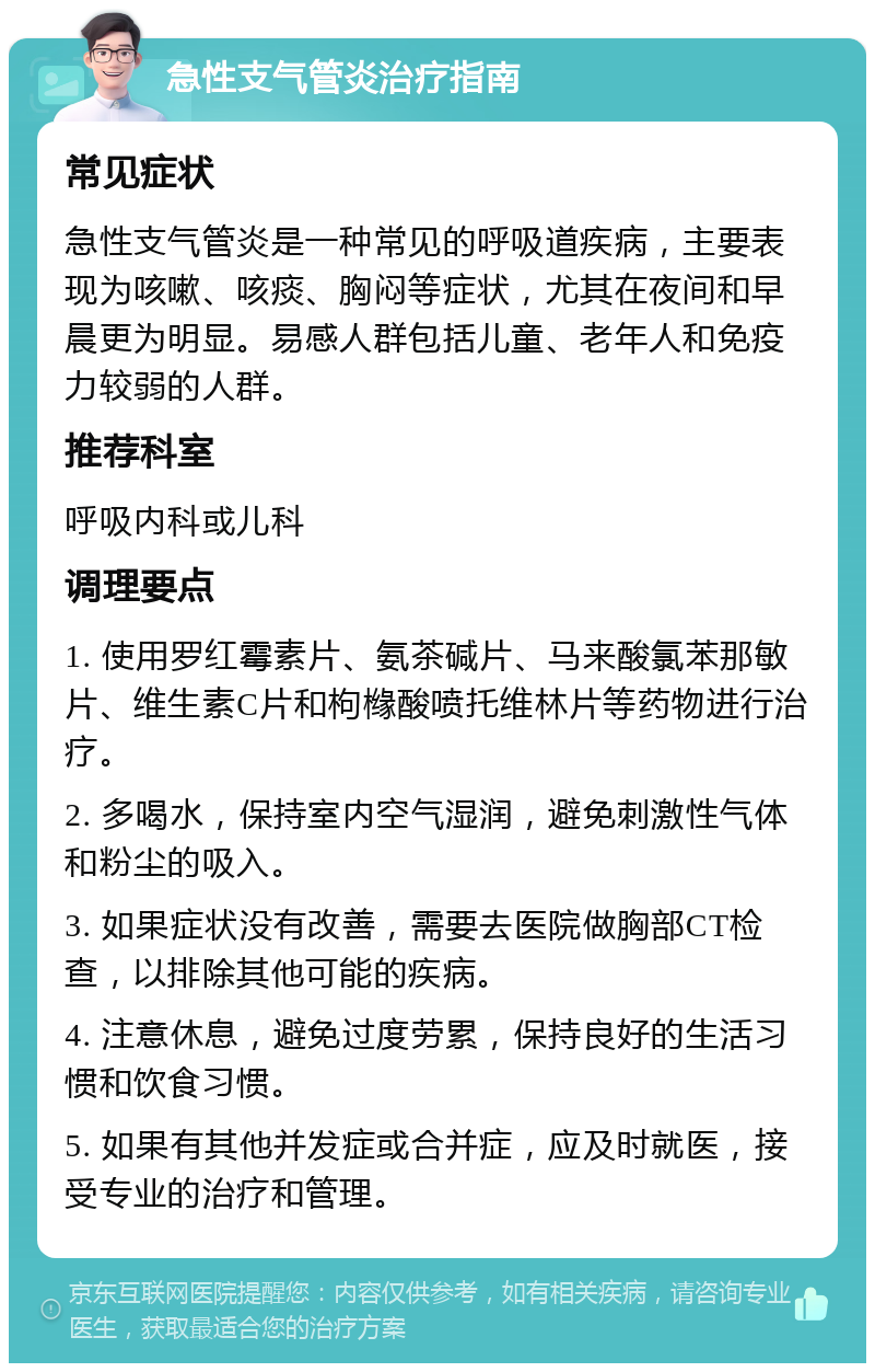 急性支气管炎治疗指南 常见症状 急性支气管炎是一种常见的呼吸道疾病，主要表现为咳嗽、咳痰、胸闷等症状，尤其在夜间和早晨更为明显。易感人群包括儿童、老年人和免疫力较弱的人群。 推荐科室 呼吸内科或儿科 调理要点 1. 使用罗红霉素片、氨茶碱片、马来酸氯苯那敏片、维生素C片和枸橼酸喷托维林片等药物进行治疗。 2. 多喝水，保持室内空气湿润，避免刺激性气体和粉尘的吸入。 3. 如果症状没有改善，需要去医院做胸部CT检查，以排除其他可能的疾病。 4. 注意休息，避免过度劳累，保持良好的生活习惯和饮食习惯。 5. 如果有其他并发症或合并症，应及时就医，接受专业的治疗和管理。