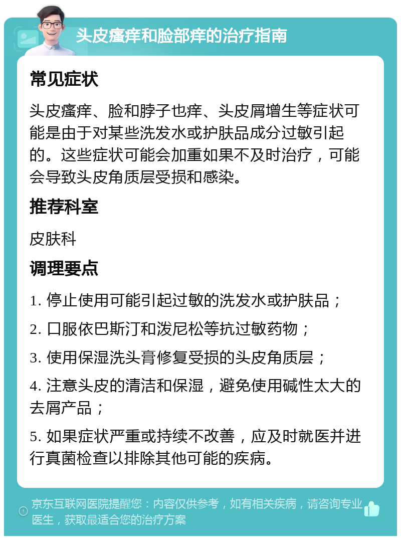 头皮瘙痒和脸部痒的治疗指南 常见症状 头皮瘙痒、脸和脖子也痒、头皮屑增生等症状可能是由于对某些洗发水或护肤品成分过敏引起的。这些症状可能会加重如果不及时治疗，可能会导致头皮角质层受损和感染。 推荐科室 皮肤科 调理要点 1. 停止使用可能引起过敏的洗发水或护肤品； 2. 口服依巴斯汀和泼尼松等抗过敏药物； 3. 使用保湿洗头膏修复受损的头皮角质层； 4. 注意头皮的清洁和保湿，避免使用碱性太大的去屑产品； 5. 如果症状严重或持续不改善，应及时就医并进行真菌检查以排除其他可能的疾病。