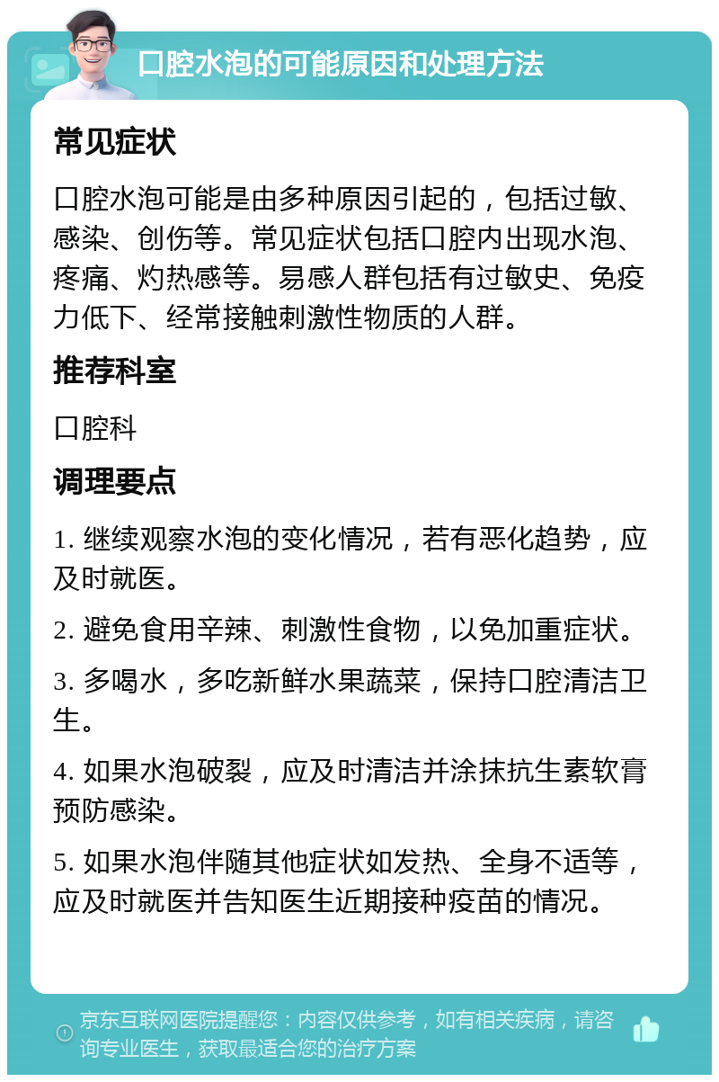 口腔水泡的可能原因和处理方法 常见症状 口腔水泡可能是由多种原因引起的，包括过敏、感染、创伤等。常见症状包括口腔内出现水泡、疼痛、灼热感等。易感人群包括有过敏史、免疫力低下、经常接触刺激性物质的人群。 推荐科室 口腔科 调理要点 1. 继续观察水泡的变化情况，若有恶化趋势，应及时就医。 2. 避免食用辛辣、刺激性食物，以免加重症状。 3. 多喝水，多吃新鲜水果蔬菜，保持口腔清洁卫生。 4. 如果水泡破裂，应及时清洁并涂抹抗生素软膏预防感染。 5. 如果水泡伴随其他症状如发热、全身不适等，应及时就医并告知医生近期接种疫苗的情况。