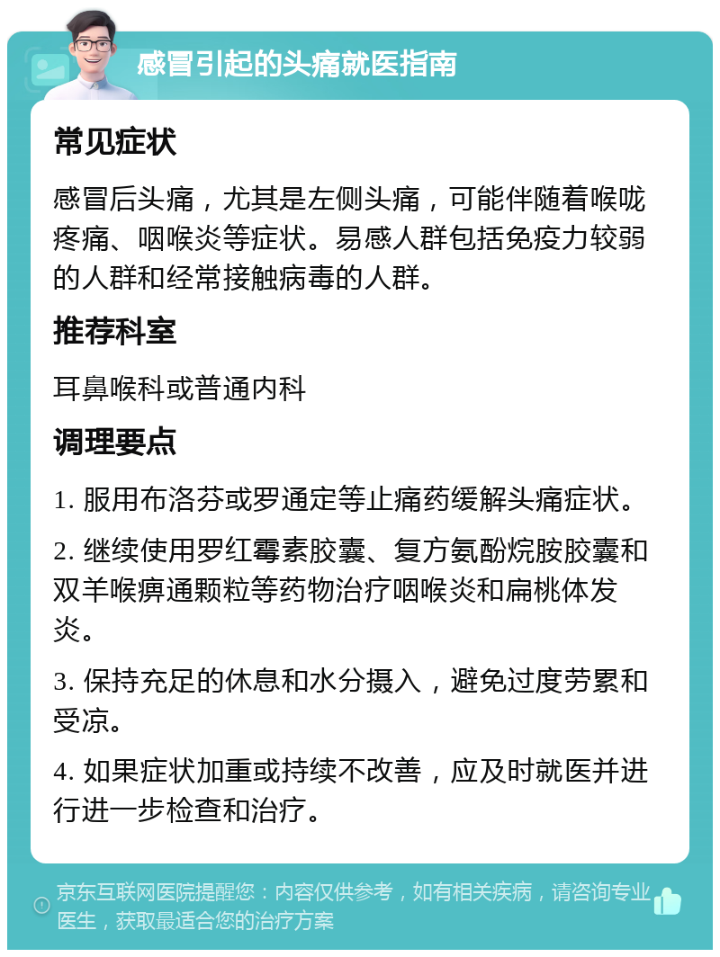 感冒引起的头痛就医指南 常见症状 感冒后头痛，尤其是左侧头痛，可能伴随着喉咙疼痛、咽喉炎等症状。易感人群包括免疫力较弱的人群和经常接触病毒的人群。 推荐科室 耳鼻喉科或普通内科 调理要点 1. 服用布洛芬或罗通定等止痛药缓解头痛症状。 2. 继续使用罗红霉素胶囊、复方氨酚烷胺胶囊和双羊喉痹通颗粒等药物治疗咽喉炎和扁桃体发炎。 3. 保持充足的休息和水分摄入，避免过度劳累和受凉。 4. 如果症状加重或持续不改善，应及时就医并进行进一步检查和治疗。