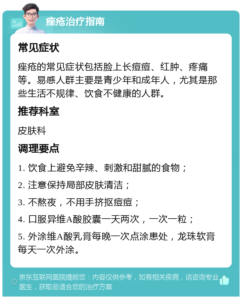 痤疮治疗指南 常见症状 痤疮的常见症状包括脸上长痘痘、红肿、疼痛等。易感人群主要是青少年和成年人，尤其是那些生活不规律、饮食不健康的人群。 推荐科室 皮肤科 调理要点 1. 饮食上避免辛辣、刺激和甜腻的食物； 2. 注意保持局部皮肤清洁； 3. 不熬夜，不用手挤抠痘痘； 4. 口服异维A酸胶囊一天两次，一次一粒； 5. 外涂维A酸乳膏每晚一次点涂患处，龙珠软膏每天一次外涂。