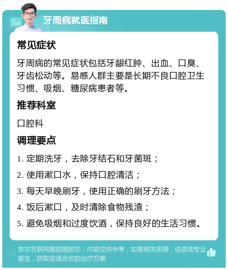 牙周病就医指南 常见症状 牙周病的常见症状包括牙龈红肿、出血、口臭、牙齿松动等。易感人群主要是长期不良口腔卫生习惯、吸烟、糖尿病患者等。 推荐科室 口腔科 调理要点 1. 定期洗牙，去除牙结石和牙菌斑； 2. 使用漱口水，保持口腔清洁； 3. 每天早晚刷牙，使用正确的刷牙方法； 4. 饭后漱口，及时清除食物残渣； 5. 避免吸烟和过度饮酒，保持良好的生活习惯。