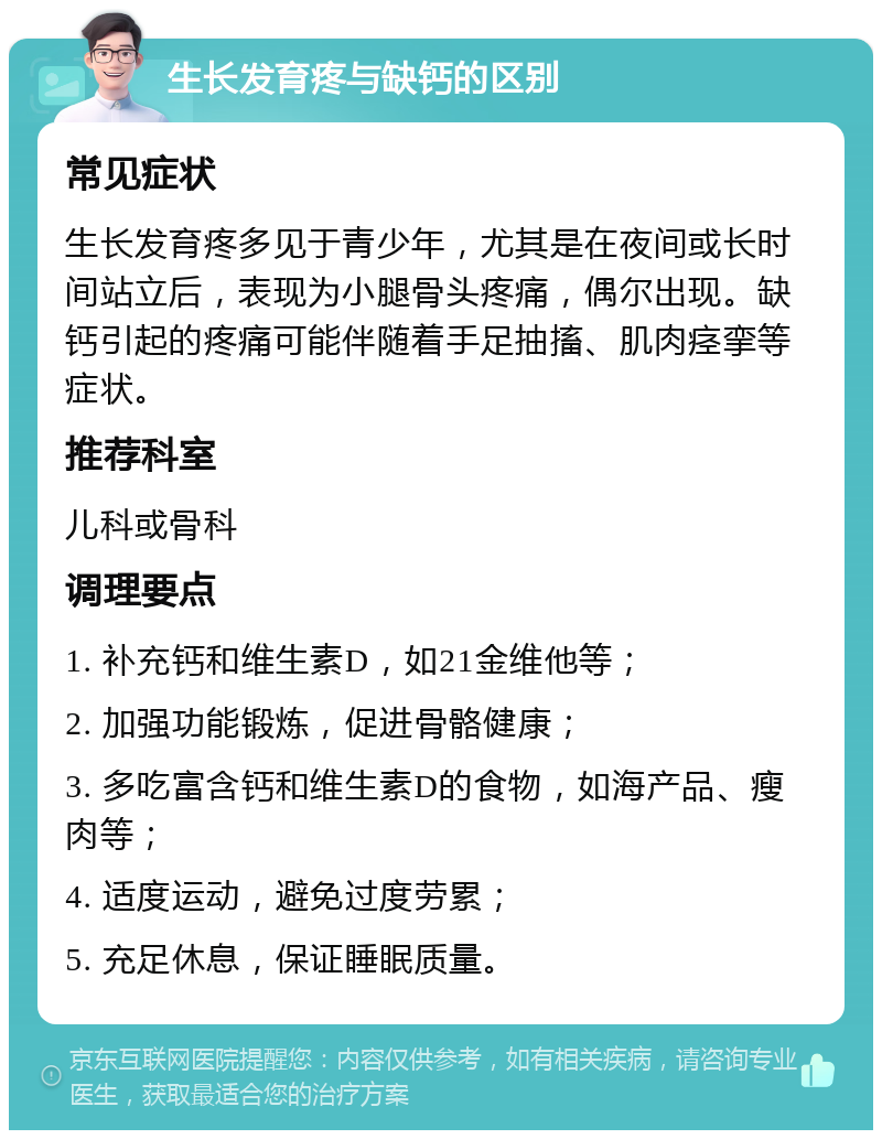 生长发育疼与缺钙的区别 常见症状 生长发育疼多见于青少年，尤其是在夜间或长时间站立后，表现为小腿骨头疼痛，偶尔出现。缺钙引起的疼痛可能伴随着手足抽搐、肌肉痉挛等症状。 推荐科室 儿科或骨科 调理要点 1. 补充钙和维生素D，如21金维他等； 2. 加强功能锻炼，促进骨骼健康； 3. 多吃富含钙和维生素D的食物，如海产品、瘦肉等； 4. 适度运动，避免过度劳累； 5. 充足休息，保证睡眠质量。