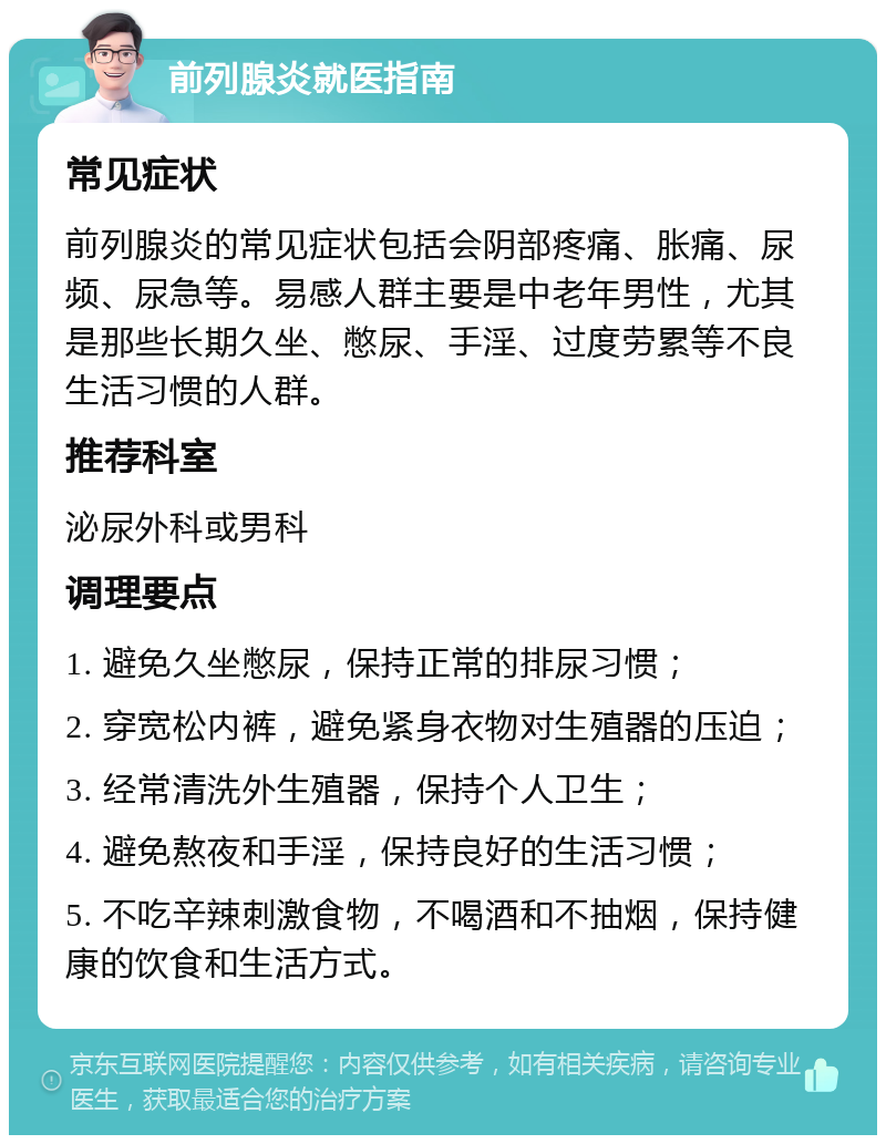 前列腺炎就医指南 常见症状 前列腺炎的常见症状包括会阴部疼痛、胀痛、尿频、尿急等。易感人群主要是中老年男性，尤其是那些长期久坐、憋尿、手淫、过度劳累等不良生活习惯的人群。 推荐科室 泌尿外科或男科 调理要点 1. 避免久坐憋尿，保持正常的排尿习惯； 2. 穿宽松内裤，避免紧身衣物对生殖器的压迫； 3. 经常清洗外生殖器，保持个人卫生； 4. 避免熬夜和手淫，保持良好的生活习惯； 5. 不吃辛辣刺激食物，不喝酒和不抽烟，保持健康的饮食和生活方式。