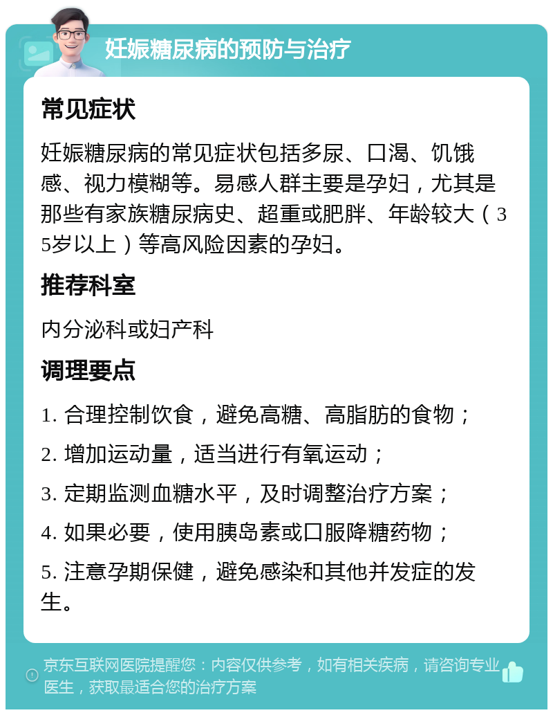 妊娠糖尿病的预防与治疗 常见症状 妊娠糖尿病的常见症状包括多尿、口渴、饥饿感、视力模糊等。易感人群主要是孕妇，尤其是那些有家族糖尿病史、超重或肥胖、年龄较大（35岁以上）等高风险因素的孕妇。 推荐科室 内分泌科或妇产科 调理要点 1. 合理控制饮食，避免高糖、高脂肪的食物； 2. 增加运动量，适当进行有氧运动； 3. 定期监测血糖水平，及时调整治疗方案； 4. 如果必要，使用胰岛素或口服降糖药物； 5. 注意孕期保健，避免感染和其他并发症的发生。