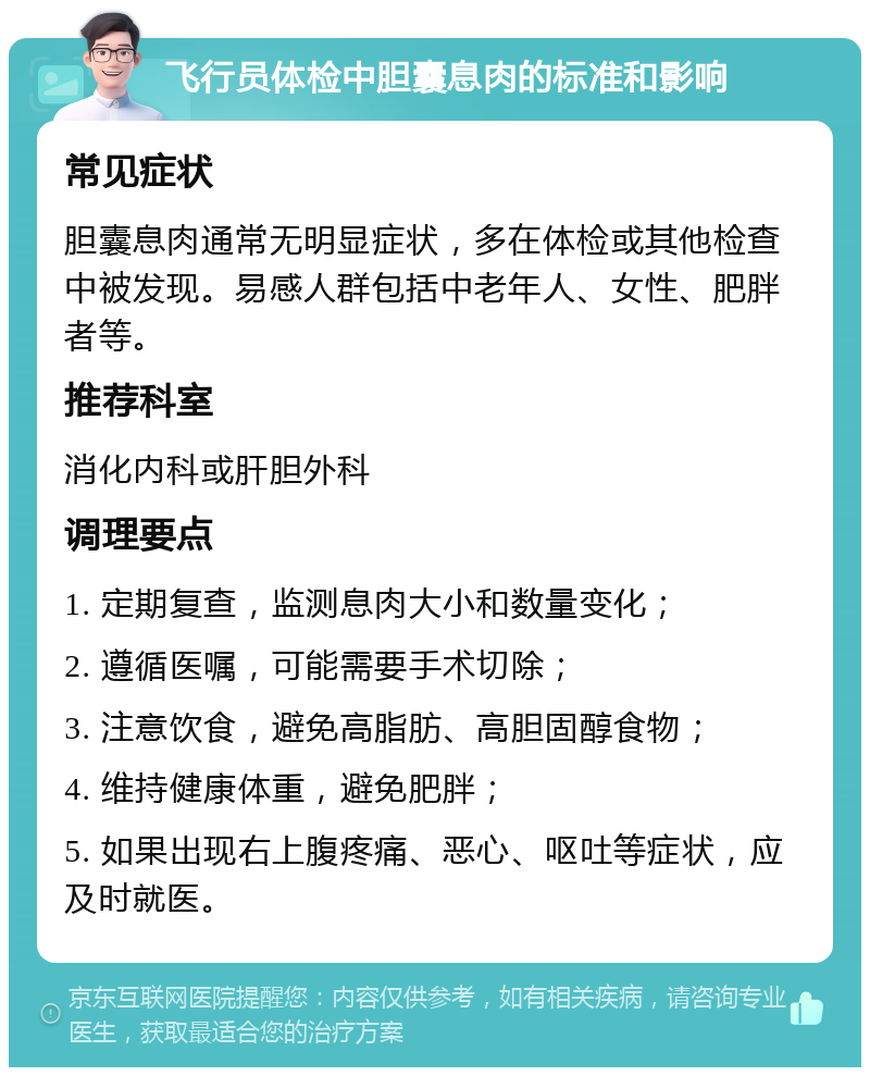 飞行员体检中胆囊息肉的标准和影响 常见症状 胆囊息肉通常无明显症状，多在体检或其他检查中被发现。易感人群包括中老年人、女性、肥胖者等。 推荐科室 消化内科或肝胆外科 调理要点 1. 定期复查，监测息肉大小和数量变化； 2. 遵循医嘱，可能需要手术切除； 3. 注意饮食，避免高脂肪、高胆固醇食物； 4. 维持健康体重，避免肥胖； 5. 如果出现右上腹疼痛、恶心、呕吐等症状，应及时就医。