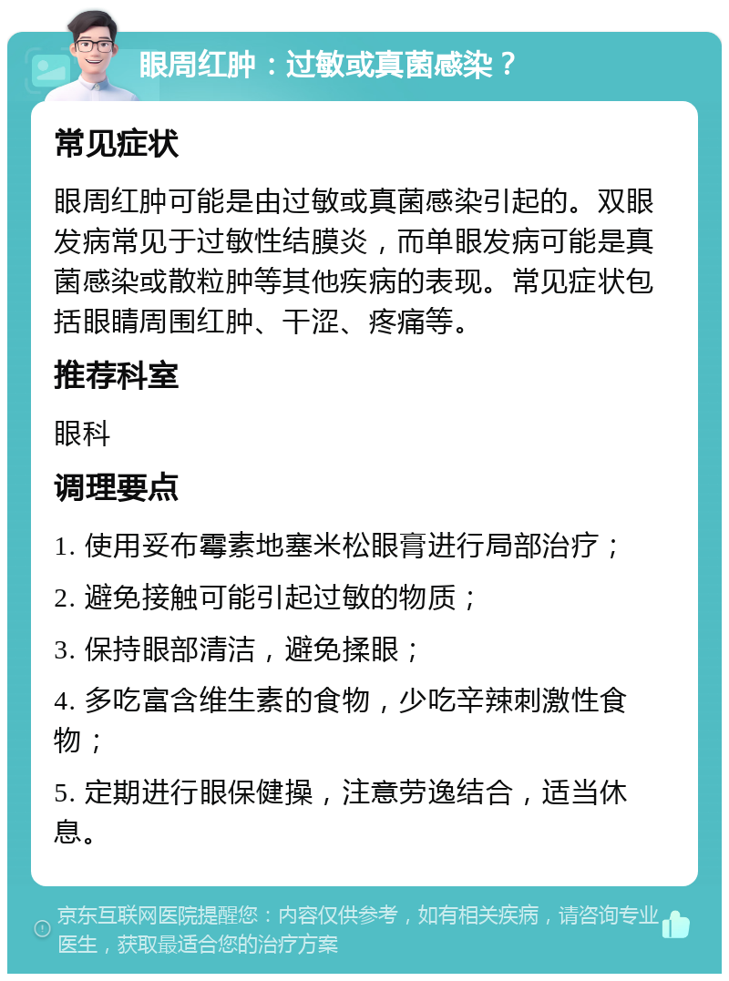 眼周红肿：过敏或真菌感染？ 常见症状 眼周红肿可能是由过敏或真菌感染引起的。双眼发病常见于过敏性结膜炎，而单眼发病可能是真菌感染或散粒肿等其他疾病的表现。常见症状包括眼睛周围红肿、干涩、疼痛等。 推荐科室 眼科 调理要点 1. 使用妥布霉素地塞米松眼膏进行局部治疗； 2. 避免接触可能引起过敏的物质； 3. 保持眼部清洁，避免揉眼； 4. 多吃富含维生素的食物，少吃辛辣刺激性食物； 5. 定期进行眼保健操，注意劳逸结合，适当休息。