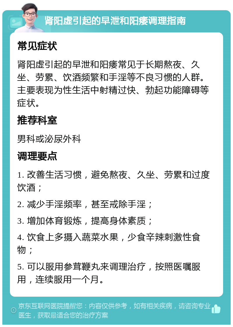 肾阳虚引起的早泄和阳痿调理指南 常见症状 肾阳虚引起的早泄和阳痿常见于长期熬夜、久坐、劳累、饮酒频繁和手淫等不良习惯的人群。主要表现为性生活中射精过快、勃起功能障碍等症状。 推荐科室 男科或泌尿外科 调理要点 1. 改善生活习惯，避免熬夜、久坐、劳累和过度饮酒； 2. 减少手淫频率，甚至戒除手淫； 3. 增加体育锻炼，提高身体素质； 4. 饮食上多摄入蔬菜水果，少食辛辣刺激性食物； 5. 可以服用参茸鞭丸来调理治疗，按照医嘱服用，连续服用一个月。