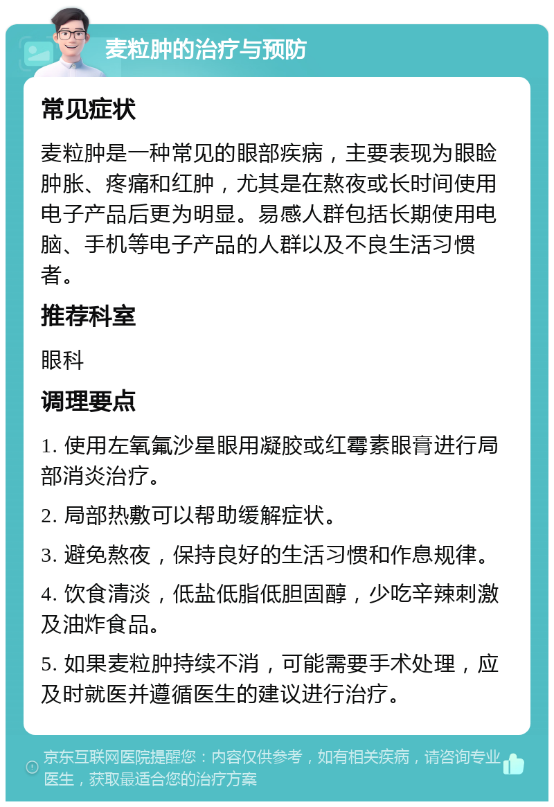 麦粒肿的治疗与预防 常见症状 麦粒肿是一种常见的眼部疾病，主要表现为眼睑肿胀、疼痛和红肿，尤其是在熬夜或长时间使用电子产品后更为明显。易感人群包括长期使用电脑、手机等电子产品的人群以及不良生活习惯者。 推荐科室 眼科 调理要点 1. 使用左氧氟沙星眼用凝胶或红霉素眼膏进行局部消炎治疗。 2. 局部热敷可以帮助缓解症状。 3. 避免熬夜，保持良好的生活习惯和作息规律。 4. 饮食清淡，低盐低脂低胆固醇，少吃辛辣刺激及油炸食品。 5. 如果麦粒肿持续不消，可能需要手术处理，应及时就医并遵循医生的建议进行治疗。