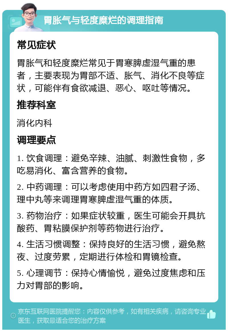 胃胀气与轻度糜烂的调理指南 常见症状 胃胀气和轻度糜烂常见于胃寒脾虚湿气重的患者，主要表现为胃部不适、胀气、消化不良等症状，可能伴有食欲减退、恶心、呕吐等情况。 推荐科室 消化内科 调理要点 1. 饮食调理：避免辛辣、油腻、刺激性食物，多吃易消化、富含营养的食物。 2. 中药调理：可以考虑使用中药方如四君子汤、理中丸等来调理胃寒脾虚湿气重的体质。 3. 药物治疗：如果症状较重，医生可能会开具抗酸药、胃粘膜保护剂等药物进行治疗。 4. 生活习惯调整：保持良好的生活习惯，避免熬夜、过度劳累，定期进行体检和胃镜检查。 5. 心理调节：保持心情愉悦，避免过度焦虑和压力对胃部的影响。