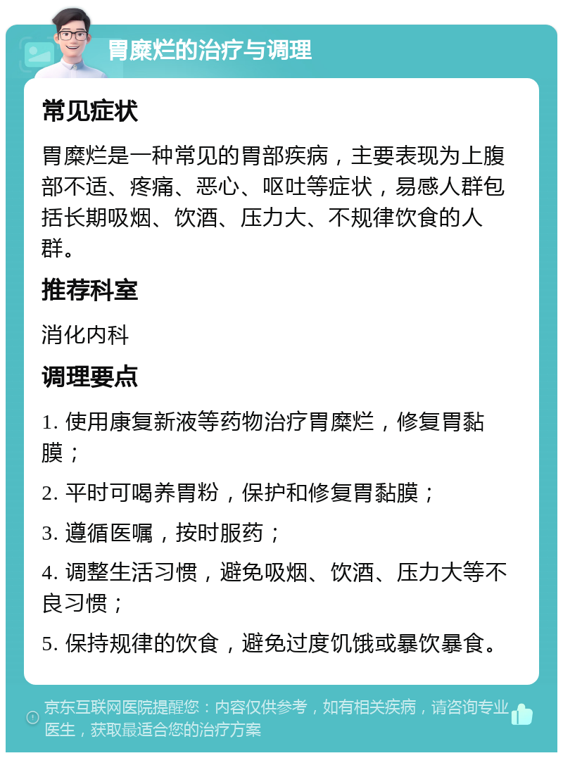 胃糜烂的治疗与调理 常见症状 胃糜烂是一种常见的胃部疾病，主要表现为上腹部不适、疼痛、恶心、呕吐等症状，易感人群包括长期吸烟、饮酒、压力大、不规律饮食的人群。 推荐科室 消化内科 调理要点 1. 使用康复新液等药物治疗胃糜烂，修复胃黏膜； 2. 平时可喝养胃粉，保护和修复胃黏膜； 3. 遵循医嘱，按时服药； 4. 调整生活习惯，避免吸烟、饮酒、压力大等不良习惯； 5. 保持规律的饮食，避免过度饥饿或暴饮暴食。