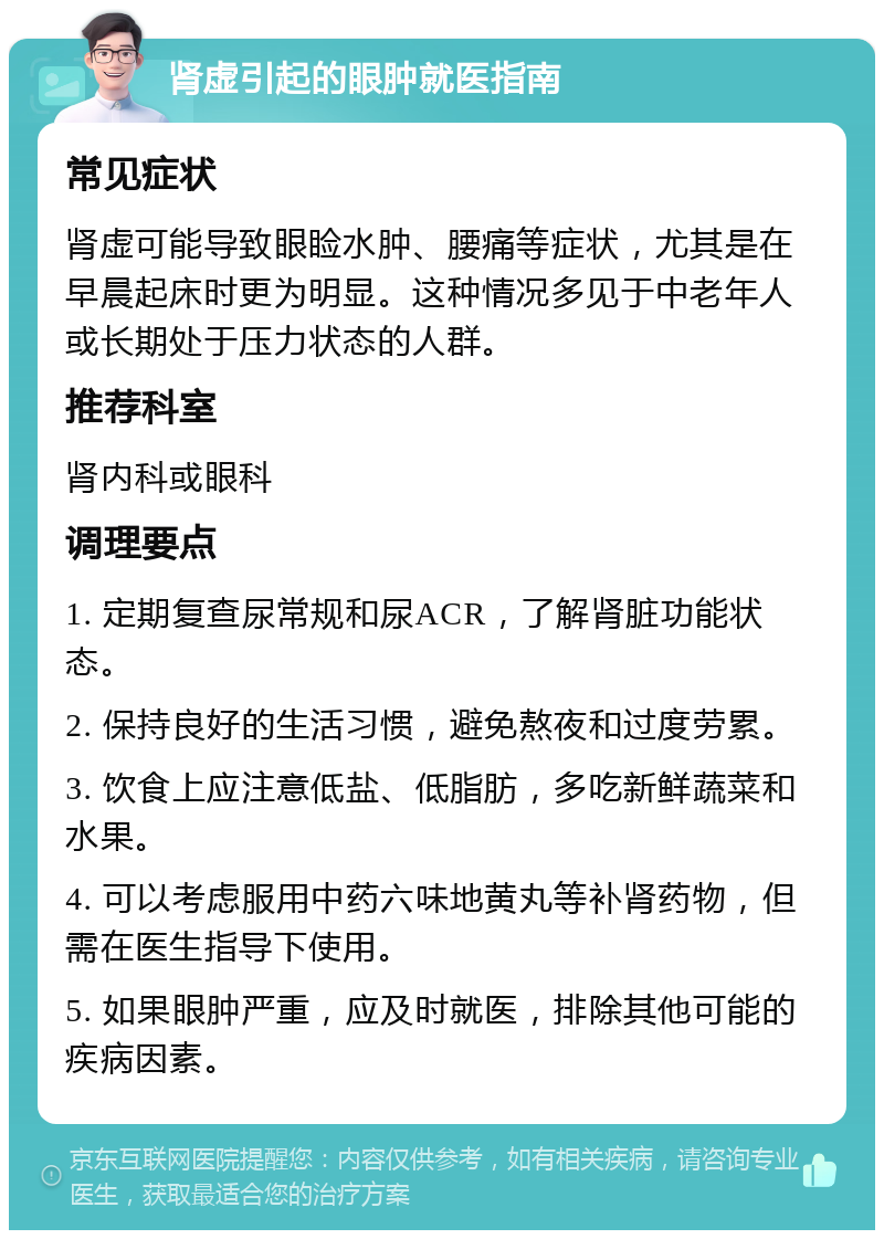 肾虚引起的眼肿就医指南 常见症状 肾虚可能导致眼睑水肿、腰痛等症状，尤其是在早晨起床时更为明显。这种情况多见于中老年人或长期处于压力状态的人群。 推荐科室 肾内科或眼科 调理要点 1. 定期复查尿常规和尿ACR，了解肾脏功能状态。 2. 保持良好的生活习惯，避免熬夜和过度劳累。 3. 饮食上应注意低盐、低脂肪，多吃新鲜蔬菜和水果。 4. 可以考虑服用中药六味地黄丸等补肾药物，但需在医生指导下使用。 5. 如果眼肿严重，应及时就医，排除其他可能的疾病因素。