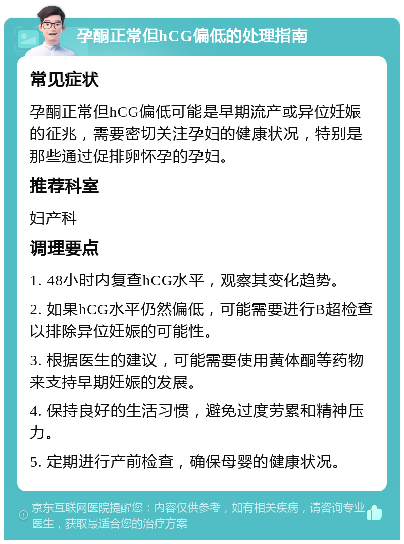 孕酮正常但hCG偏低的处理指南 常见症状 孕酮正常但hCG偏低可能是早期流产或异位妊娠的征兆，需要密切关注孕妇的健康状况，特别是那些通过促排卵怀孕的孕妇。 推荐科室 妇产科 调理要点 1. 48小时内复查hCG水平，观察其变化趋势。 2. 如果hCG水平仍然偏低，可能需要进行B超检查以排除异位妊娠的可能性。 3. 根据医生的建议，可能需要使用黄体酮等药物来支持早期妊娠的发展。 4. 保持良好的生活习惯，避免过度劳累和精神压力。 5. 定期进行产前检查，确保母婴的健康状况。