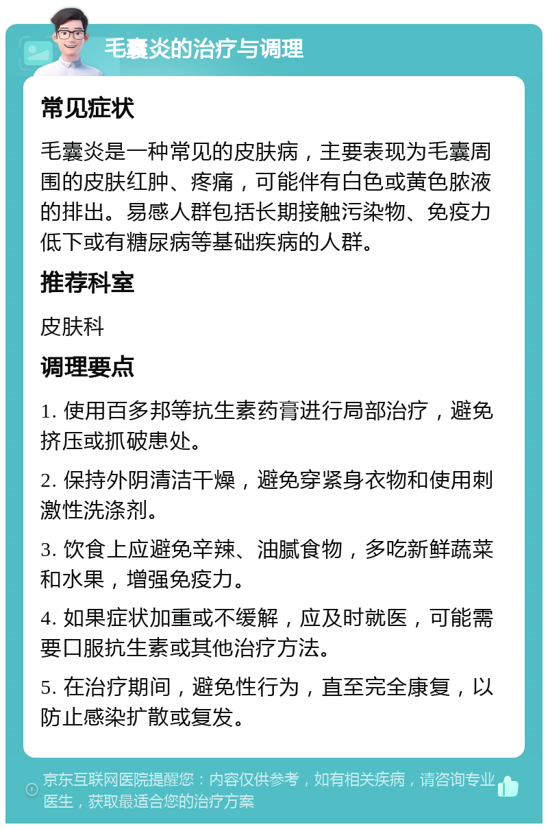 毛囊炎的治疗与调理 常见症状 毛囊炎是一种常见的皮肤病，主要表现为毛囊周围的皮肤红肿、疼痛，可能伴有白色或黄色脓液的排出。易感人群包括长期接触污染物、免疫力低下或有糖尿病等基础疾病的人群。 推荐科室 皮肤科 调理要点 1. 使用百多邦等抗生素药膏进行局部治疗，避免挤压或抓破患处。 2. 保持外阴清洁干燥，避免穿紧身衣物和使用刺激性洗涤剂。 3. 饮食上应避免辛辣、油腻食物，多吃新鲜蔬菜和水果，增强免疫力。 4. 如果症状加重或不缓解，应及时就医，可能需要口服抗生素或其他治疗方法。 5. 在治疗期间，避免性行为，直至完全康复，以防止感染扩散或复发。