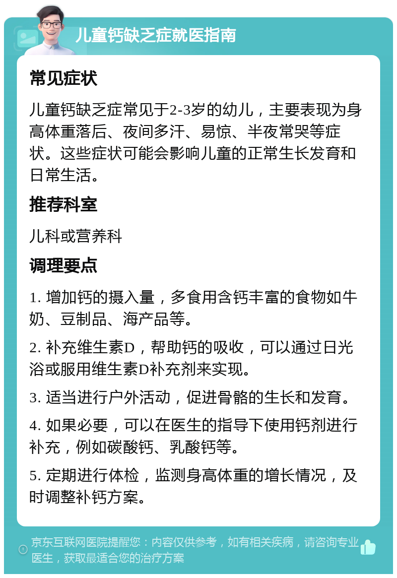 儿童钙缺乏症就医指南 常见症状 儿童钙缺乏症常见于2-3岁的幼儿，主要表现为身高体重落后、夜间多汗、易惊、半夜常哭等症状。这些症状可能会影响儿童的正常生长发育和日常生活。 推荐科室 儿科或营养科 调理要点 1. 增加钙的摄入量，多食用含钙丰富的食物如牛奶、豆制品、海产品等。 2. 补充维生素D，帮助钙的吸收，可以通过日光浴或服用维生素D补充剂来实现。 3. 适当进行户外活动，促进骨骼的生长和发育。 4. 如果必要，可以在医生的指导下使用钙剂进行补充，例如碳酸钙、乳酸钙等。 5. 定期进行体检，监测身高体重的增长情况，及时调整补钙方案。