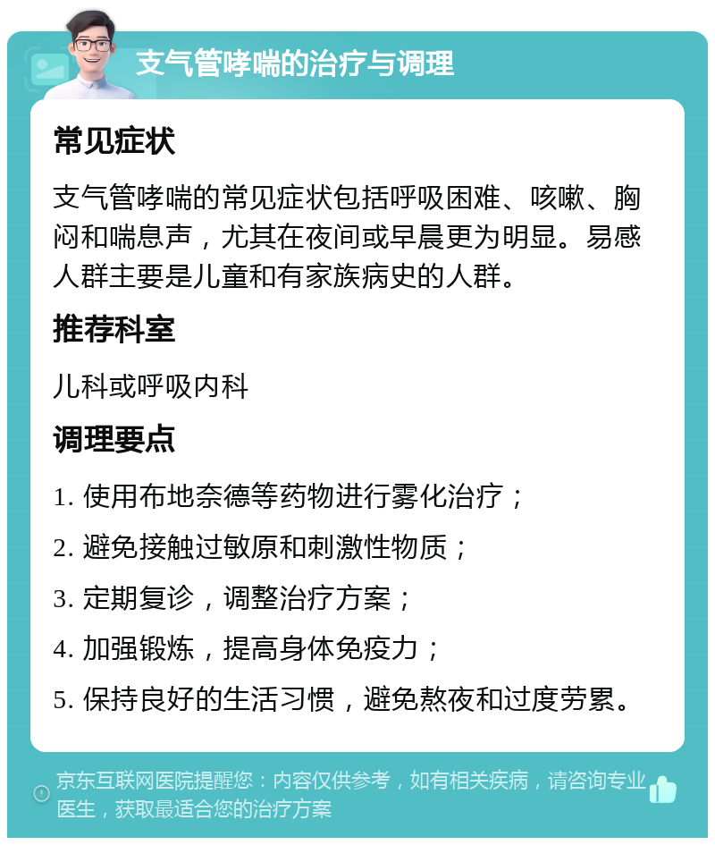 支气管哮喘的治疗与调理 常见症状 支气管哮喘的常见症状包括呼吸困难、咳嗽、胸闷和喘息声，尤其在夜间或早晨更为明显。易感人群主要是儿童和有家族病史的人群。 推荐科室 儿科或呼吸内科 调理要点 1. 使用布地奈德等药物进行雾化治疗； 2. 避免接触过敏原和刺激性物质； 3. 定期复诊，调整治疗方案； 4. 加强锻炼，提高身体免疫力； 5. 保持良好的生活习惯，避免熬夜和过度劳累。