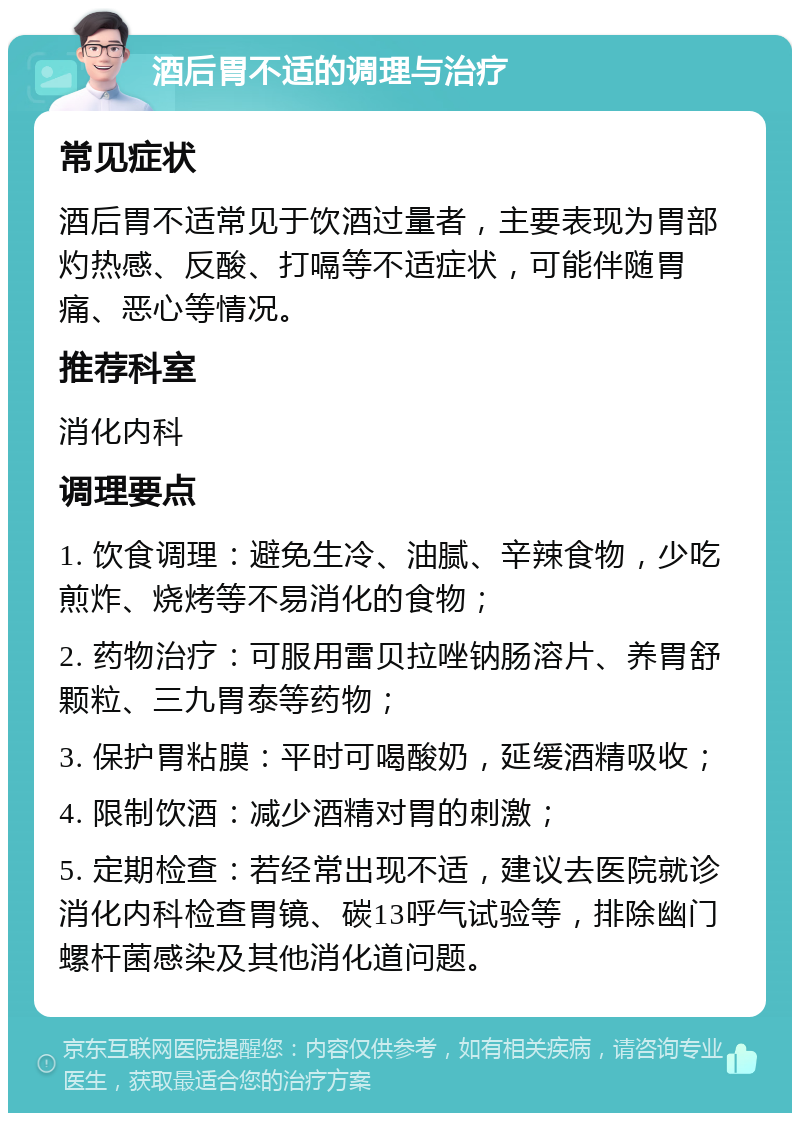 酒后胃不适的调理与治疗 常见症状 酒后胃不适常见于饮酒过量者，主要表现为胃部灼热感、反酸、打嗝等不适症状，可能伴随胃痛、恶心等情况。 推荐科室 消化内科 调理要点 1. 饮食调理：避免生冷、油腻、辛辣食物，少吃煎炸、烧烤等不易消化的食物； 2. 药物治疗：可服用雷贝拉唑钠肠溶片、养胃舒颗粒、三九胃泰等药物； 3. 保护胃粘膜：平时可喝酸奶，延缓酒精吸收； 4. 限制饮酒：减少酒精对胃的刺激； 5. 定期检查：若经常出现不适，建议去医院就诊消化内科检查胃镜、碳13呼气试验等，排除幽门螺杆菌感染及其他消化道问题。