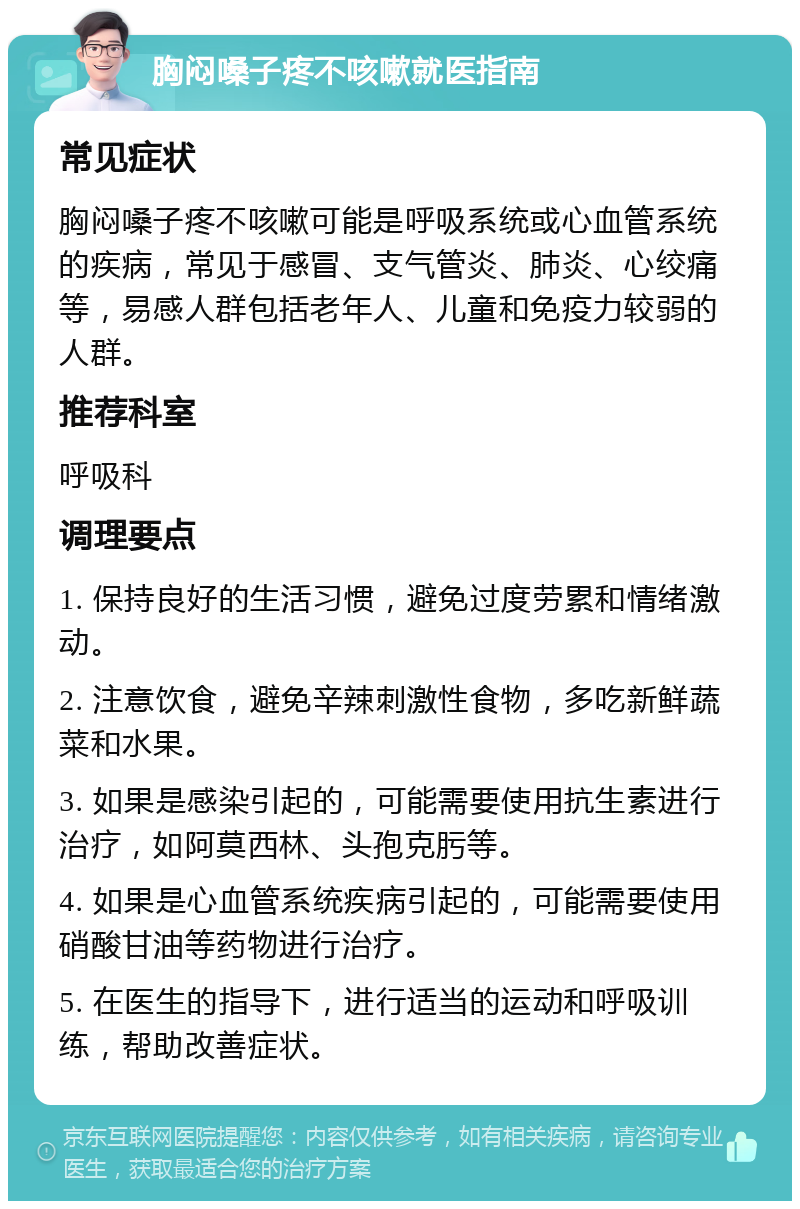 胸闷嗓子疼不咳嗽就医指南 常见症状 胸闷嗓子疼不咳嗽可能是呼吸系统或心血管系统的疾病，常见于感冒、支气管炎、肺炎、心绞痛等，易感人群包括老年人、儿童和免疫力较弱的人群。 推荐科室 呼吸科 调理要点 1. 保持良好的生活习惯，避免过度劳累和情绪激动。 2. 注意饮食，避免辛辣刺激性食物，多吃新鲜蔬菜和水果。 3. 如果是感染引起的，可能需要使用抗生素进行治疗，如阿莫西林、头孢克肟等。 4. 如果是心血管系统疾病引起的，可能需要使用硝酸甘油等药物进行治疗。 5. 在医生的指导下，进行适当的运动和呼吸训练，帮助改善症状。