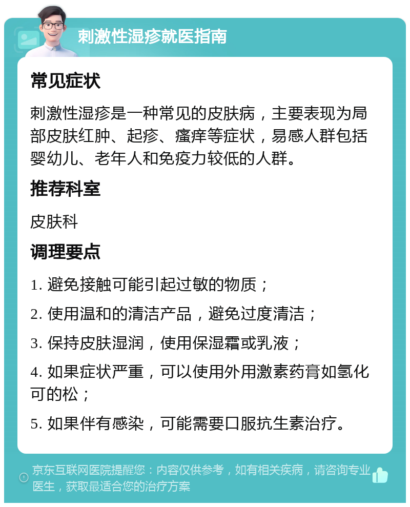 刺激性湿疹就医指南 常见症状 刺激性湿疹是一种常见的皮肤病，主要表现为局部皮肤红肿、起疹、瘙痒等症状，易感人群包括婴幼儿、老年人和免疫力较低的人群。 推荐科室 皮肤科 调理要点 1. 避免接触可能引起过敏的物质； 2. 使用温和的清洁产品，避免过度清洁； 3. 保持皮肤湿润，使用保湿霜或乳液； 4. 如果症状严重，可以使用外用激素药膏如氢化可的松； 5. 如果伴有感染，可能需要口服抗生素治疗。