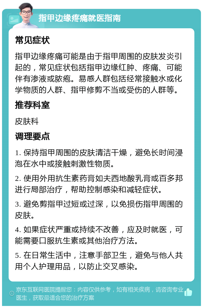 指甲边缘疼痛就医指南 常见症状 指甲边缘疼痛可能是由于指甲周围的皮肤发炎引起的，常见症状包括指甲边缘红肿、疼痛、可能伴有渗液或脓疱。易感人群包括经常接触水或化学物质的人群、指甲修剪不当或受伤的人群等。 推荐科室 皮肤科 调理要点 1. 保持指甲周围的皮肤清洁干燥，避免长时间浸泡在水中或接触刺激性物质。 2. 使用外用抗生素药膏如夫西地酸乳膏或百多邦进行局部治疗，帮助控制感染和减轻症状。 3. 避免剪指甲过短或过深，以免损伤指甲周围的皮肤。 4. 如果症状严重或持续不改善，应及时就医，可能需要口服抗生素或其他治疗方法。 5. 在日常生活中，注意手部卫生，避免与他人共用个人护理用品，以防止交叉感染。