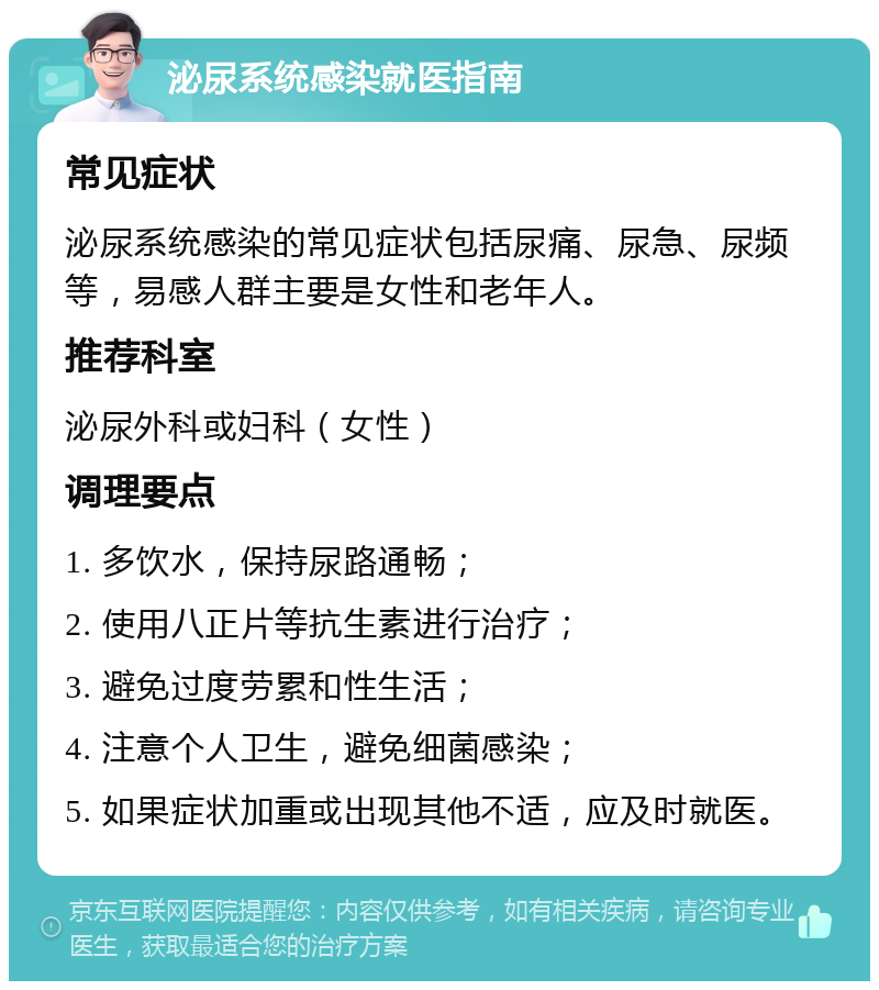 泌尿系统感染就医指南 常见症状 泌尿系统感染的常见症状包括尿痛、尿急、尿频等，易感人群主要是女性和老年人。 推荐科室 泌尿外科或妇科（女性） 调理要点 1. 多饮水，保持尿路通畅； 2. 使用八正片等抗生素进行治疗； 3. 避免过度劳累和性生活； 4. 注意个人卫生，避免细菌感染； 5. 如果症状加重或出现其他不适，应及时就医。