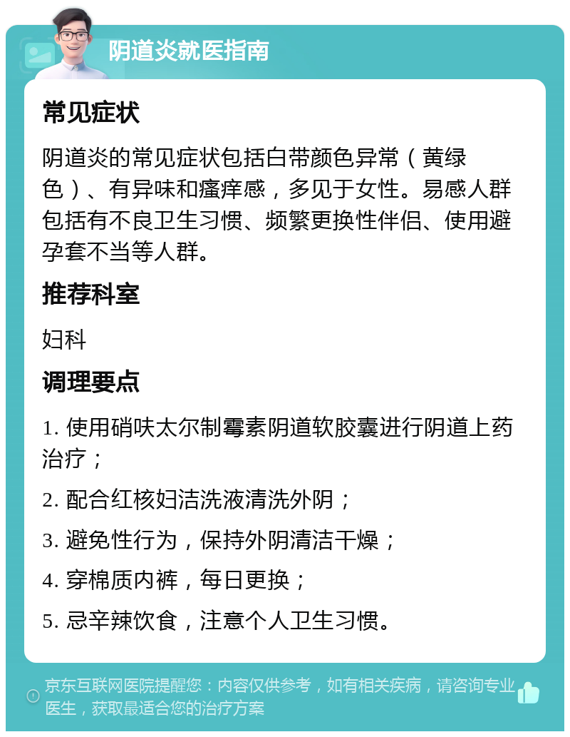 阴道炎就医指南 常见症状 阴道炎的常见症状包括白带颜色异常（黄绿色）、有异味和瘙痒感，多见于女性。易感人群包括有不良卫生习惯、频繁更换性伴侣、使用避孕套不当等人群。 推荐科室 妇科 调理要点 1. 使用硝呋太尔制霉素阴道软胶囊进行阴道上药治疗； 2. 配合红核妇洁洗液清洗外阴； 3. 避免性行为，保持外阴清洁干燥； 4. 穿棉质内裤，每日更换； 5. 忌辛辣饮食，注意个人卫生习惯。