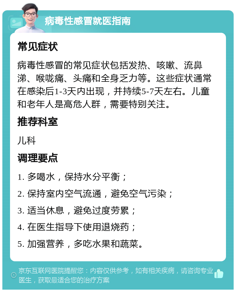 病毒性感冒就医指南 常见症状 病毒性感冒的常见症状包括发热、咳嗽、流鼻涕、喉咙痛、头痛和全身乏力等。这些症状通常在感染后1-3天内出现，并持续5-7天左右。儿童和老年人是高危人群，需要特别关注。 推荐科室 儿科 调理要点 1. 多喝水，保持水分平衡； 2. 保持室内空气流通，避免空气污染； 3. 适当休息，避免过度劳累； 4. 在医生指导下使用退烧药； 5. 加强营养，多吃水果和蔬菜。