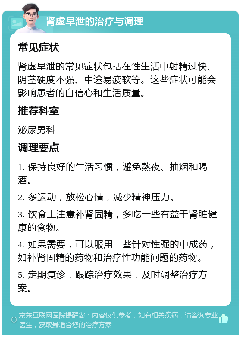 肾虚早泄的治疗与调理 常见症状 肾虚早泄的常见症状包括在性生活中射精过快、阴茎硬度不强、中途易疲软等。这些症状可能会影响患者的自信心和生活质量。 推荐科室 泌尿男科 调理要点 1. 保持良好的生活习惯，避免熬夜、抽烟和喝酒。 2. 多运动，放松心情，减少精神压力。 3. 饮食上注意补肾固精，多吃一些有益于肾脏健康的食物。 4. 如果需要，可以服用一些针对性强的中成药，如补肾固精的药物和治疗性功能问题的药物。 5. 定期复诊，跟踪治疗效果，及时调整治疗方案。